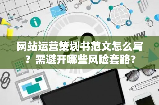 网站运营策划书范文怎么写？需避开哪些风险套路？