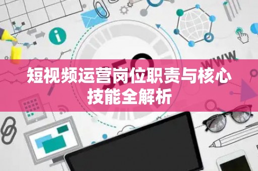 短视频运营岗位职责与核心技能全解析