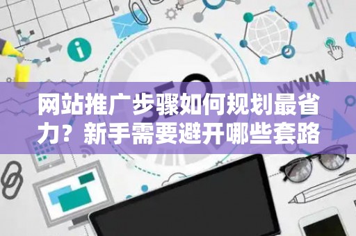 网站推广步骤如何规划最省力？新手需要避开哪些套路？